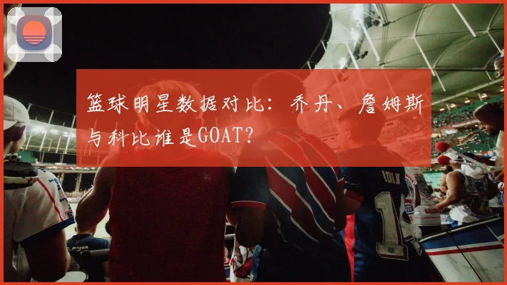 篮球明星数据对比：乔丹、詹姆斯与科比谁是GOAT？