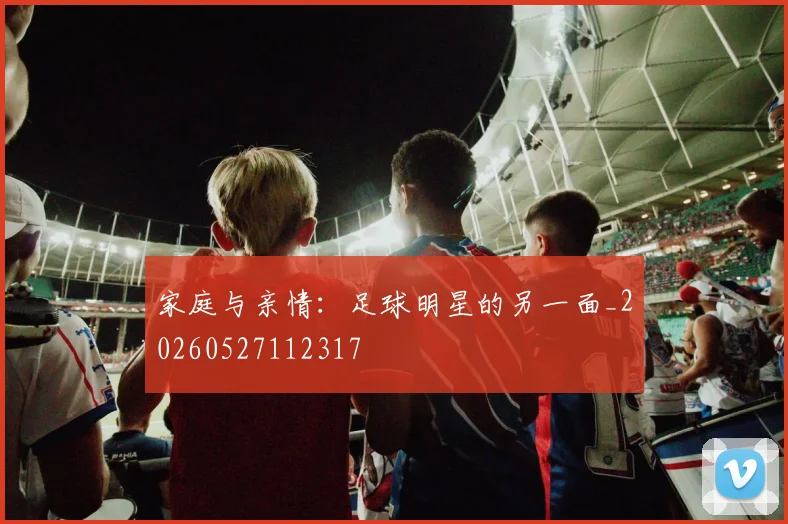 家庭与亲情：足球明星的另一面_20260527112317