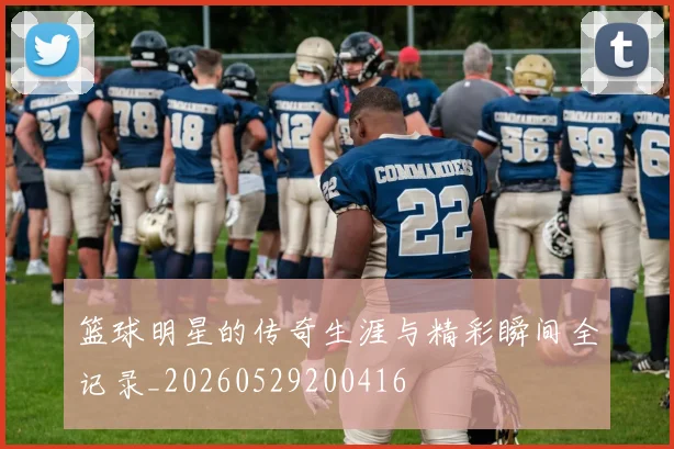 篮球明星的传奇生涯与精彩瞬间全记录_20260529200416
