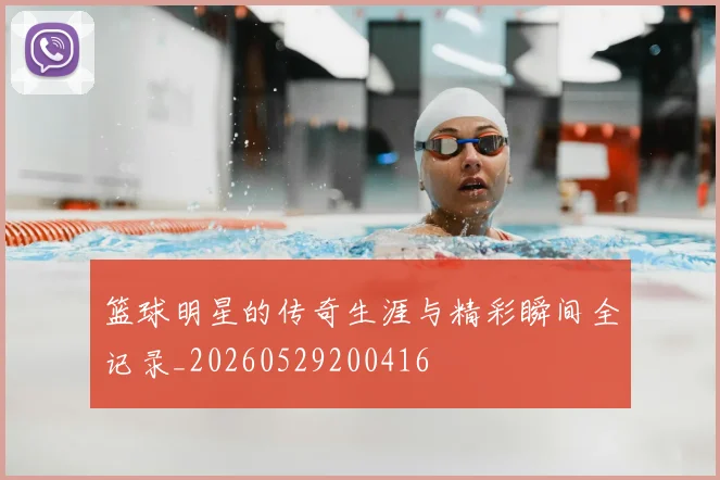 篮球明星的传奇生涯与精彩瞬间全记录_20260529200416