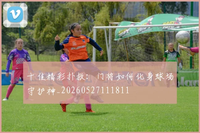 十佳精彩扑救：门将如何化身球场守护神_20260527111811