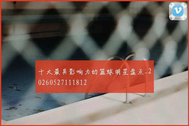 十大最具影响力的篮球明星盘点_20260527111812